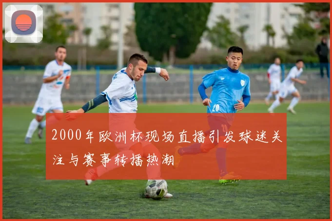 2000年欧洲杯现场直播引发球迷关注与赛事转播热潮