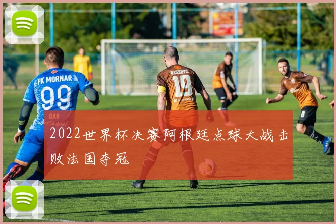 2022世界杯决赛阿根廷点球大战击败法国夺冠