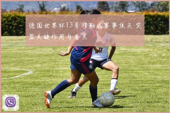德国世界杯13号穆勒成赛事焦点 突显关键作用与看点