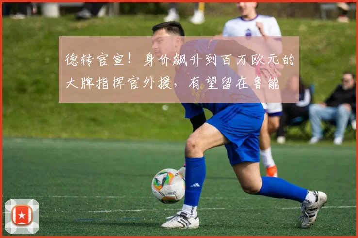 德转官宣!身价飙升到百万欧元的大牌指挥官外援,有望留在鲁能